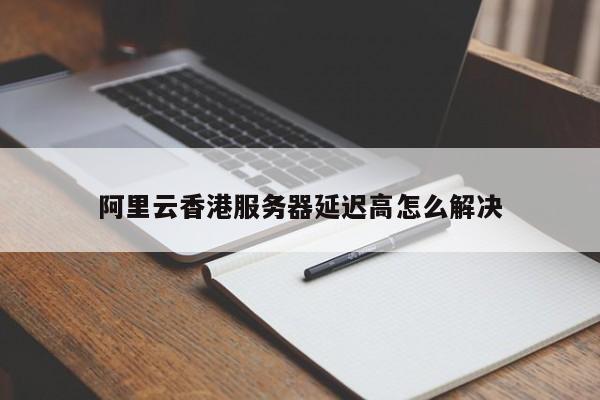 阿里云香港服务器延迟高怎么解决